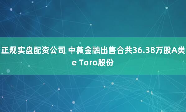正规实盘配资公司 中薇金融出售合共36.38万股A类e Toro股份