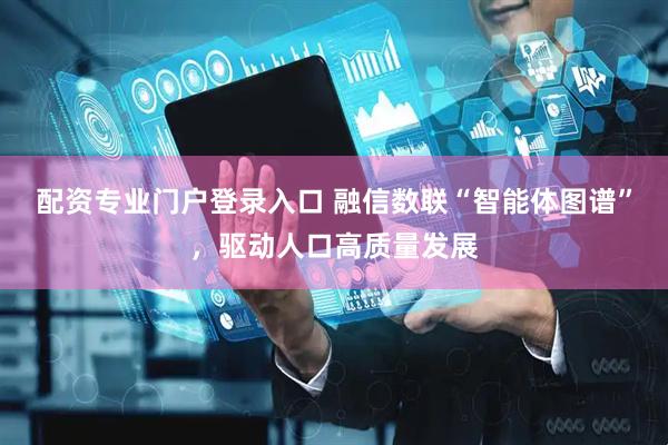 配资专业门户登录入口 融信数联“智能体图谱”，驱动人口高质量发展
