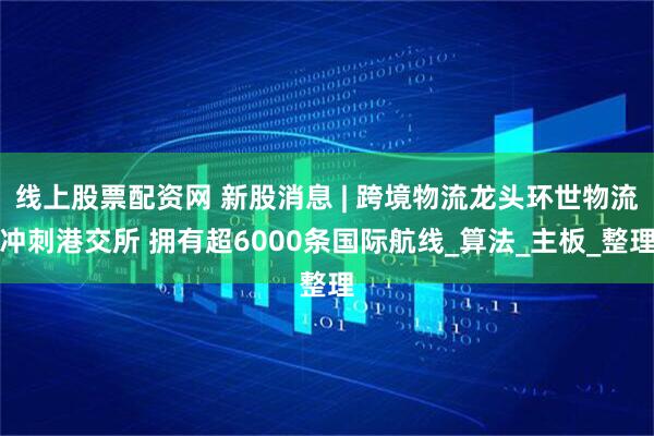 线上股票配资网 新股消息 | 跨境物流龙头环世物流冲刺港交所 拥有超6000条国际航线_算法_主板_整理