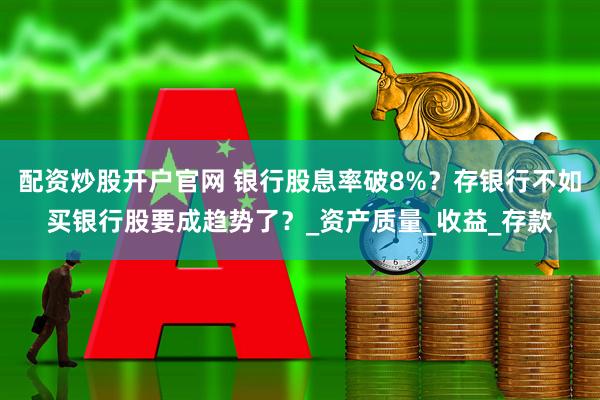 配资炒股开户官网 银行股息率破8%？存银行不如买银行股要成趋势了？_资产质量_收益_存款
