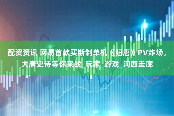 配资资讯 网易首款买断制单机《归唐》PV炸场，大唐史诗等你来战_玩家_游戏_河西走廊