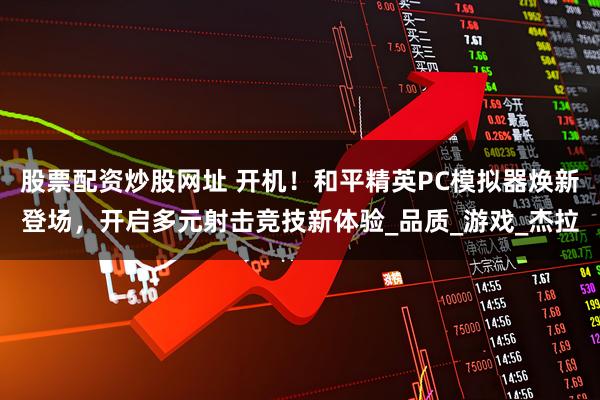 股票配资炒股网址 开机！和平精英PC模拟器焕新登场，开启多元射击竞技新体验_品质_游戏_杰拉