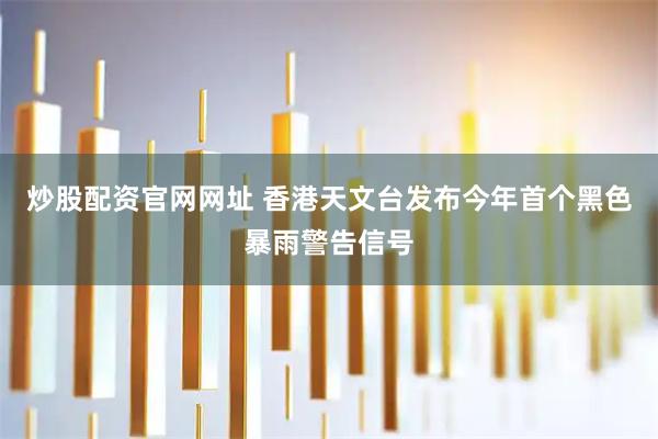炒股配资官网网址 香港天文台发布今年首个黑色暴雨警告信号