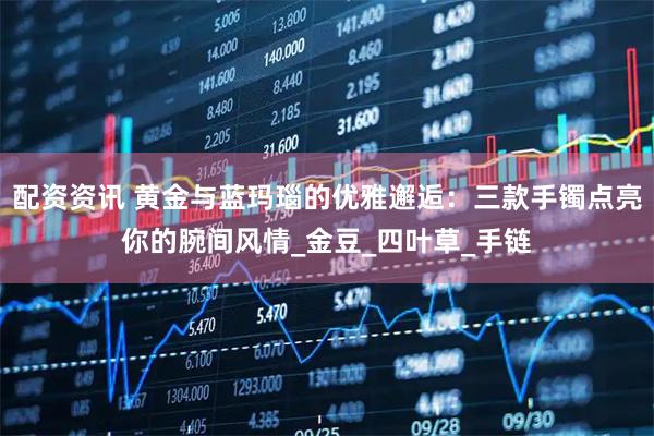 配资资讯 黄金与蓝玛瑙的优雅邂逅：三款手镯点亮你的腕间风情_金豆_四叶草_手链