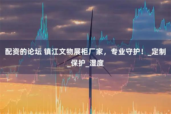 配资的论坛 镇江文物展柜厂家，专业守护！_定制_保护_湿度