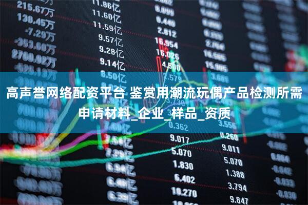 高声誉网络配资平台 鉴赏用潮流玩偶产品检测所需申请材料_企业_样品_资质