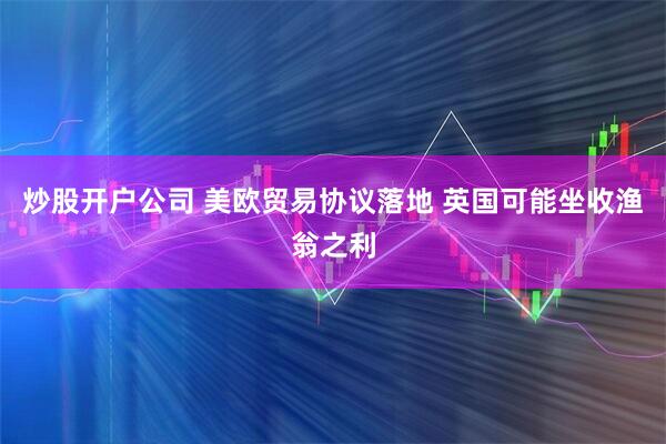 炒股开户公司 美欧贸易协议落地 英国可能坐收渔翁之利
