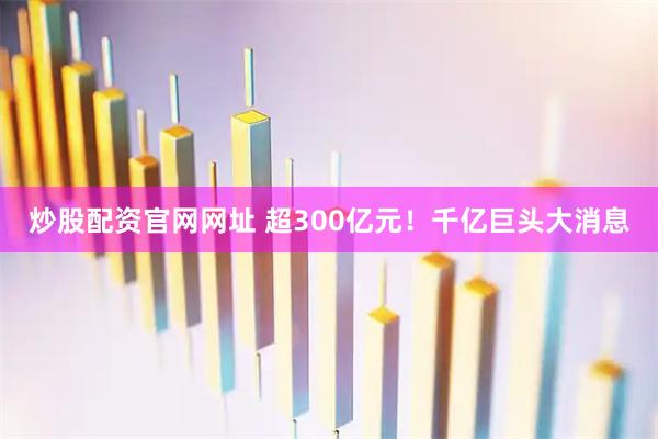 炒股配资官网网址 超300亿元！千亿巨头大消息