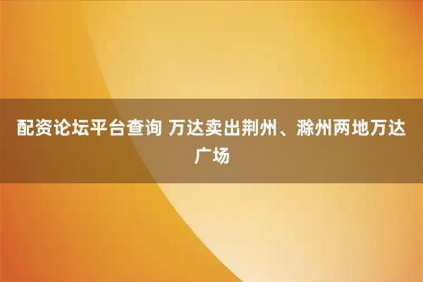 配资论坛平台查询 万达卖出荆州、滁州两地万达广场