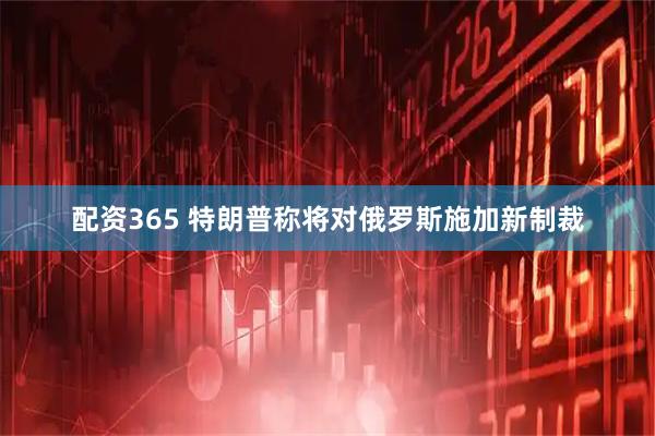 配资365 特朗普称将对俄罗斯施加新制裁