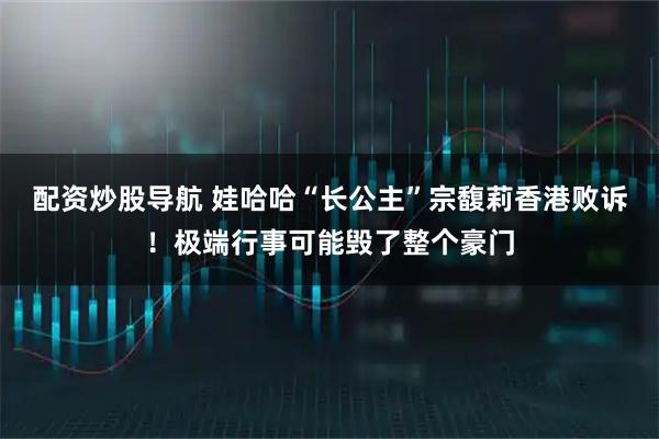 配资炒股导航 娃哈哈“长公主”宗馥莉香港败诉！极端行事可能毁了整个豪门