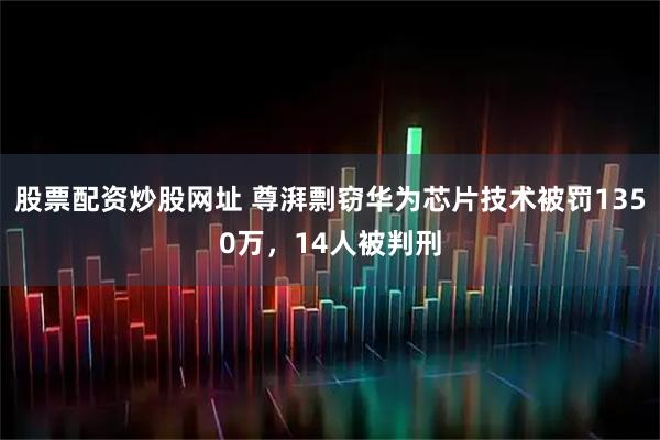 股票配资炒股网址 尊湃剽窃华为芯片技术被罚1350万，14人被判刑