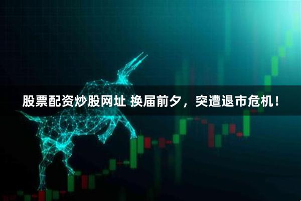 股票配资炒股网址 换届前夕，突遭退市危机！