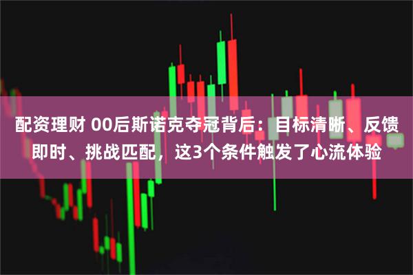 配资理财 00后斯诺克夺冠背后：目标清晰、反馈即时、挑战匹配，这3个条件触发了心流体验